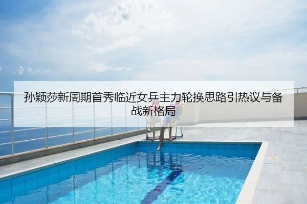 孙颖莎新周期首秀临近女乒主力轮换思路引热议与备战新格局